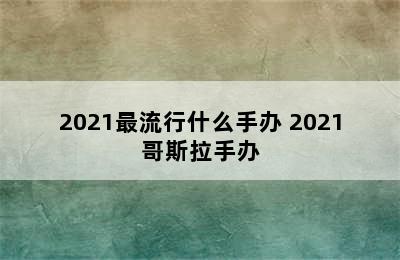 2021最流行什么手办 2021哥斯拉手办